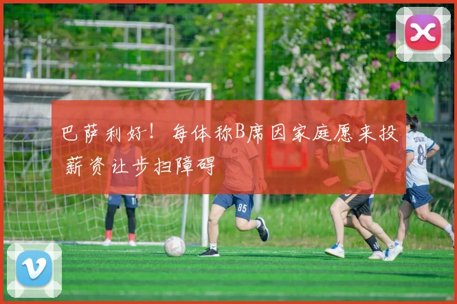 巴萨利好！每体称B席因家庭愿来投 薪资让步扫障碍