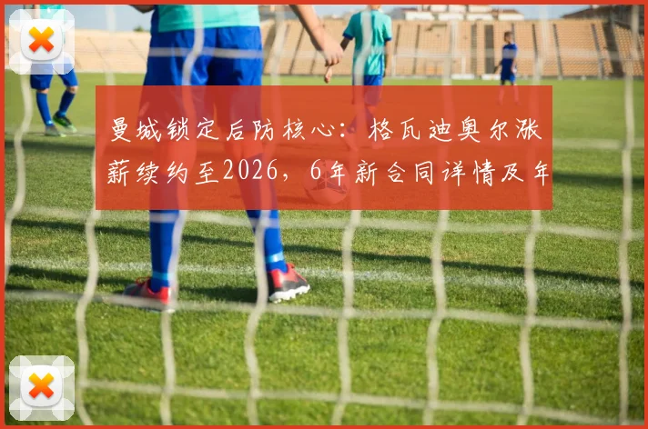 曼城锁定后防核心：格瓦迪奥尔涨薪续约至2026，6年新合同详情及年薪分析