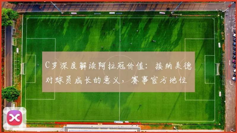 C罗深度解读阿拉冠价值：接纳美德对球员成长的意义，赛事官方地位引球迷热议