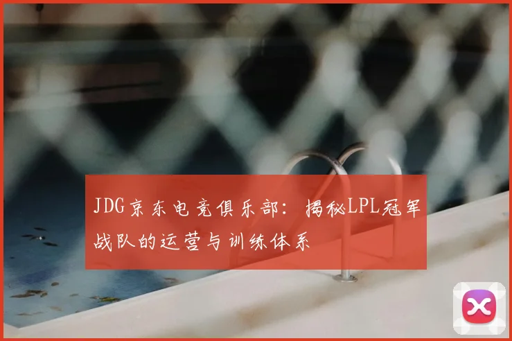 JDG京东电竞俱乐部:揭秘LPL冠军战队的运营与训练体系