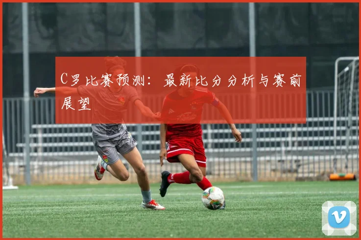 C罗比赛预测：最新比分分析与赛前展望