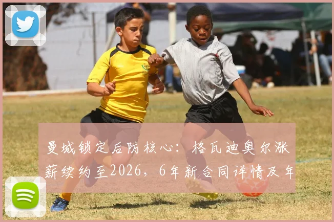 曼城锁定后防核心：格瓦迪奥尔涨薪续约至2026，6年新合同详情及年薪分析