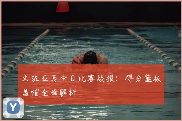 文班亚马今日比赛战报：得分篮板盖帽全面解析