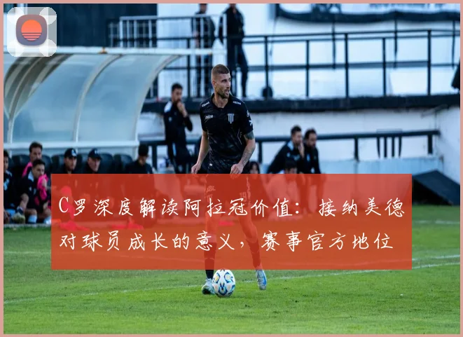 C罗深度解读阿拉冠价值：接纳美德对球员成长的意义，赛事官方地位引球迷热议