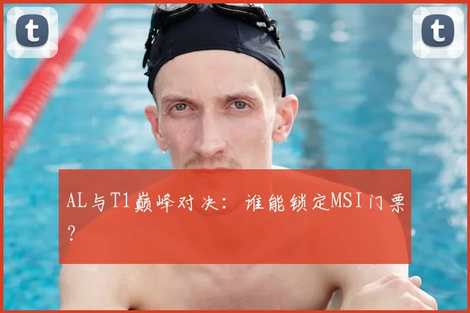 AL与T1巅峰对决：谁能锁定MSI门票？