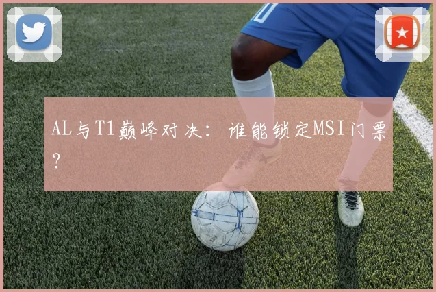 AL与T1巅峰对决：谁能锁定MSI门票？
